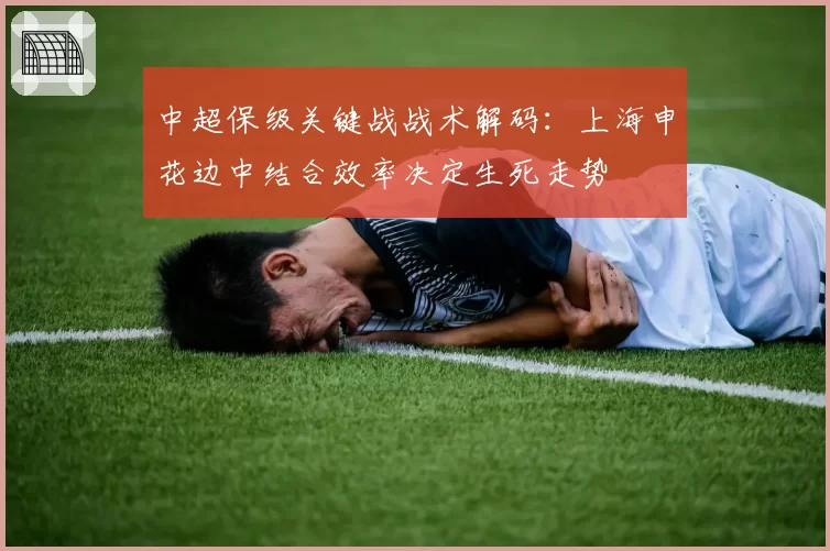 中超保级关键战战术解码：上海申花边中结合效率决定生死走势