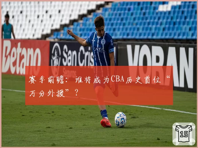 赛季前瞻：谁将成为CBA历史首位“万分外援”？