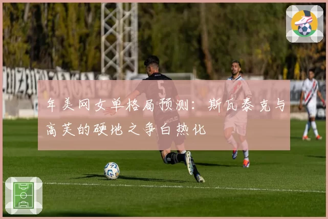 年美网女单格局预测：斯瓦泰克与高芙的硬地之争白热化