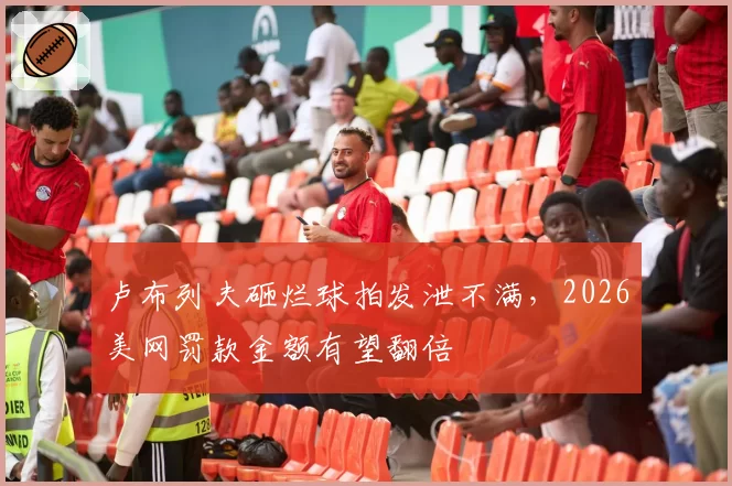 卢布列夫砸烂球拍发泄不满，2026美网罚款金额有望翻倍