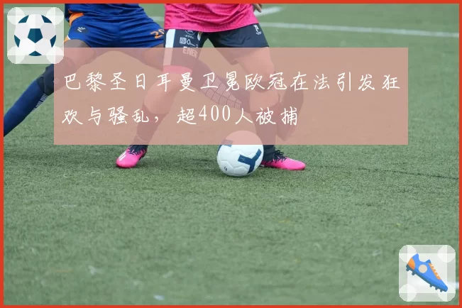 巴黎圣日耳曼卫冕欧冠在法引发狂欢与骚乱，超400人被捕