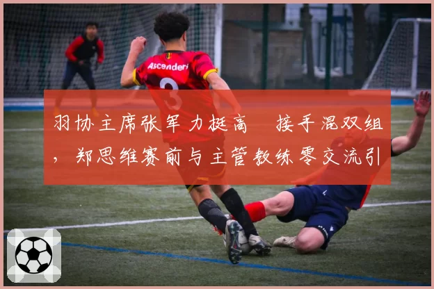 羽协主席张军力挺高崚接手混双组，郑思维赛前与主管教练零交流引发不和猜测