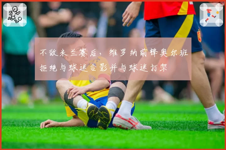 不敌米兰赛后，维罗纳前锋奥尔班拒绝与球迷合影并与球迷打架