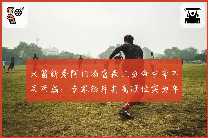 火箭新秀阿门汤普森三分命中率不足两成,专家怒斥其高顺位实为年度最大水货