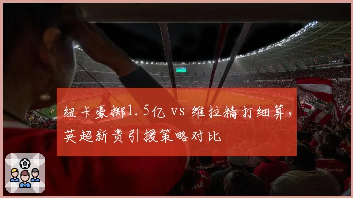 纽卡豪掷1.5亿 vs 维拉精打细算，英超新贵引援策略对比