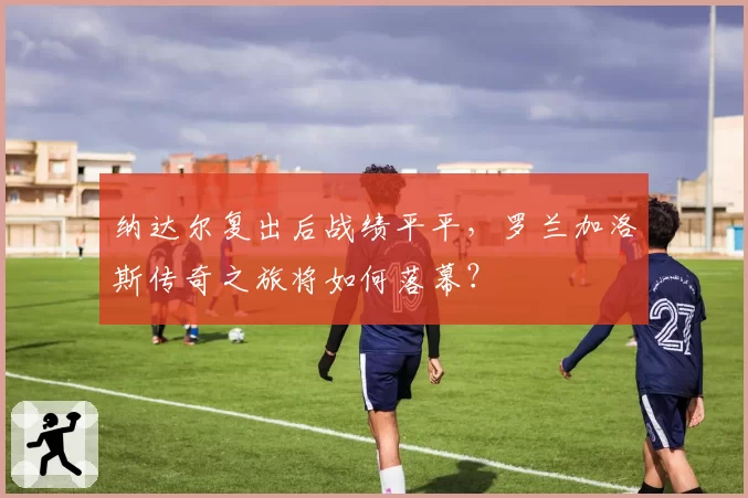 纳达尔复出后战绩平平，罗兰加洛斯传奇之旅将如何落幕？