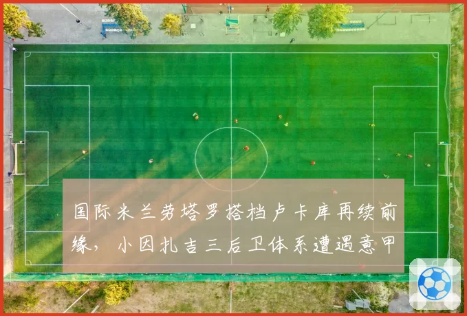 国际米兰劳塔罗搭档卢卡库再续前缘，小因扎吉三后卫体系遭遇意甲强敌