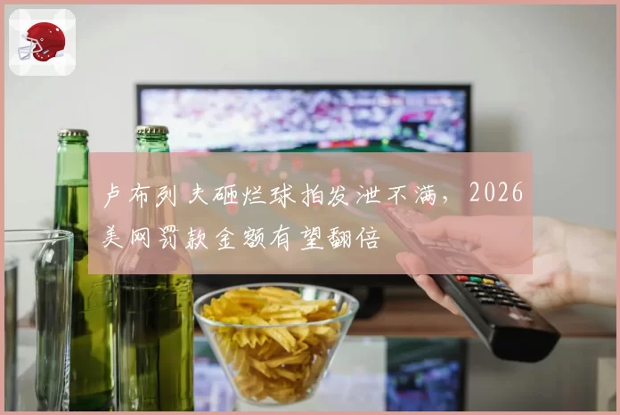 卢布列夫砸烂球拍发泄不满，2026美网罚款金额有望翻倍