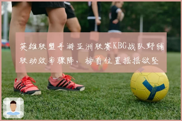 英雄联盟手游亚洲联赛KBG战队野辅联动效率骤降，榜首位置摇摇欲坠？
