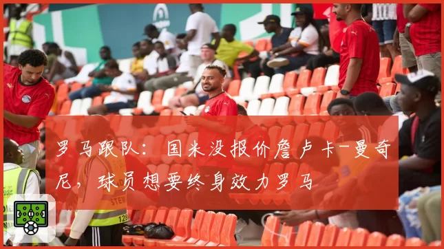 罗马跟队:国米没报价詹卢卡-曼奇尼,球员想要终身效力罗马