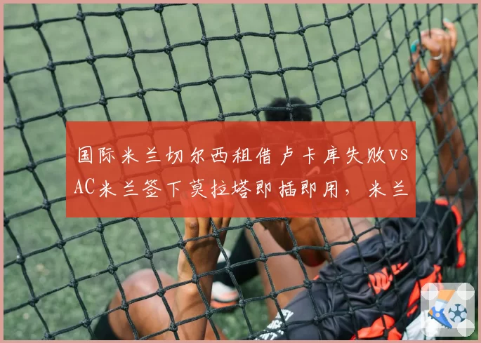 国际米兰切尔西租借卢卡库失败vsAC米兰签下莫拉塔即插即用，米兰城锋线操作效率对比