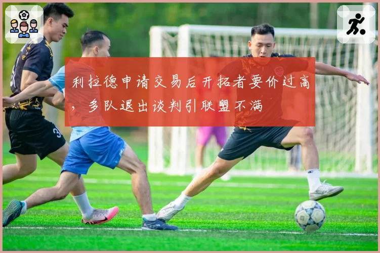 利拉德申请交易后开拓者要价过高，多队退出谈判引联盟不满