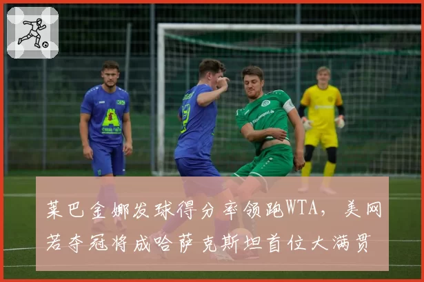 莱巴金娜发球得分率领跑WTA，美网若夺冠将成哈萨克斯坦首位大满贯