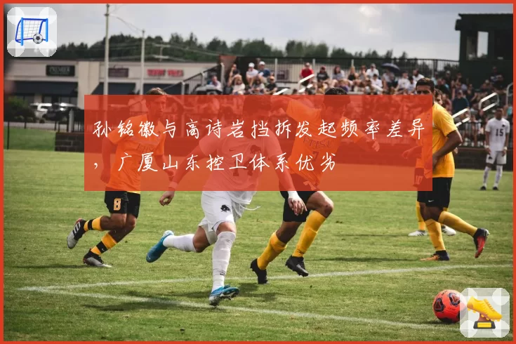 孙铭徽与高诗岩挡拆发起频率差异，广厦山东控卫体系优劣