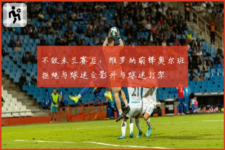 不敌米兰赛后，维罗纳前锋奥尔班拒绝与球迷合影并与球迷打架