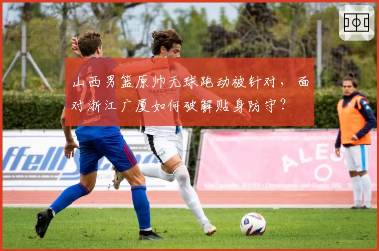 山西男篮原帅无球跑动被针对，面对浙江广厦如何破解贴身防守？