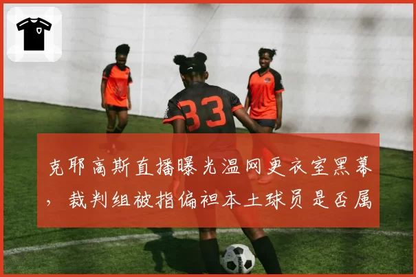 克耶高斯直播曝光温网更衣室黑幕，裁判组被指偏袒本土球员是否属实？