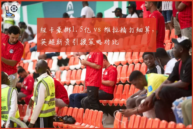 纽卡豪掷1.5亿 vs 维拉精打细算，英超新贵引援策略对比