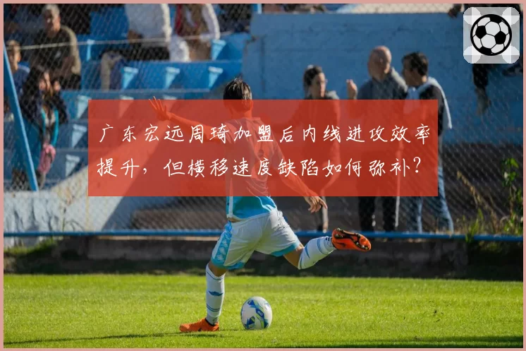 广东宏远周琦加盟后内线进攻效率提升，但横移速度缺陷如何弥补？