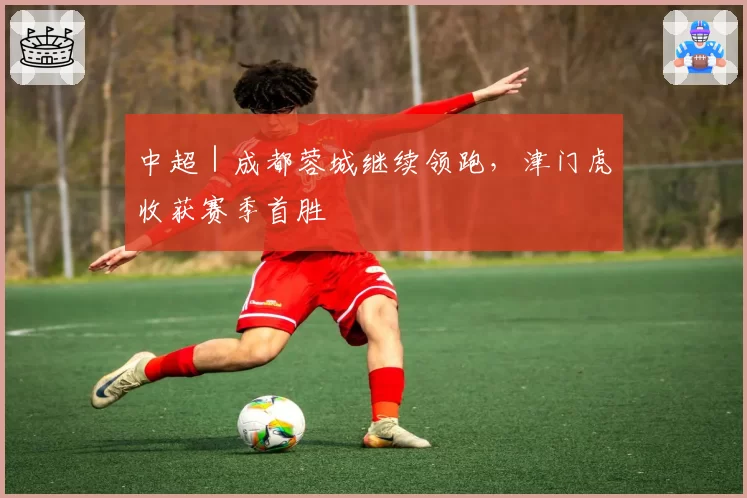 中超｜成都蓉城继续领跑，津门虎收获赛季首胜