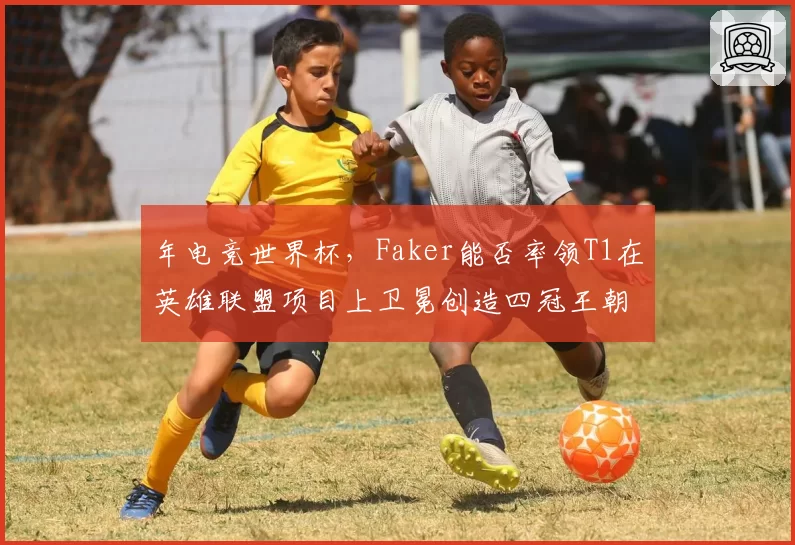 年电竞世界杯，Faker能否率领T1在英雄联盟项目上卫冕创造四冠王朝？