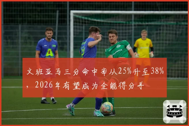 文班亚马三分命中率从25%升至38%,2026年有望成为全能得分手