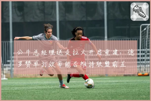 公牛总经理送走拉文开启重建，德罗赞单打效率能否维持联盟前五