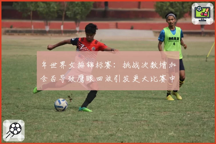 年世界女排锦标赛:挑战次数增加会否导致鹰眼回放引发更大比赛中断?