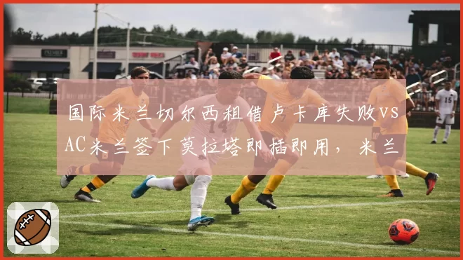 国际米兰切尔西租借卢卡库失败vsAC米兰签下莫拉塔即插即用，米兰城锋线操作效率对比