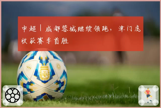 中超｜成都蓉城继续领跑，津门虎收获赛季首胜