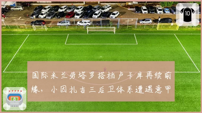 国际米兰劳塔罗搭档卢卡库再续前缘，小因扎吉三后卫体系遭遇意甲强敌