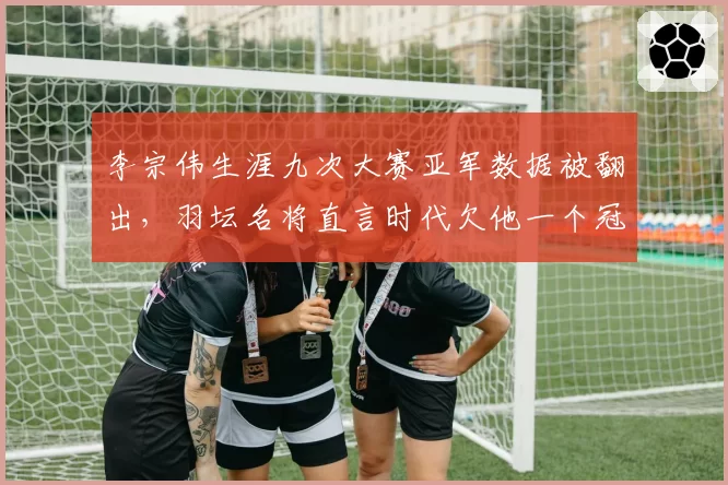 李宗伟生涯九次大赛亚军数据被翻出，羽坛名将直言时代欠他一个冠军
