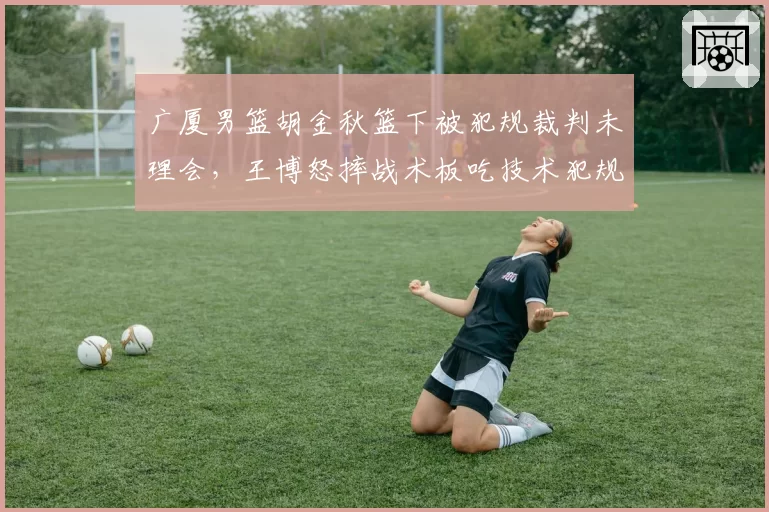 广厦男篮胡金秋篮下被犯规裁判未理会，王博怒摔战术板吃技术犯规