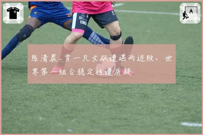 陈清晨_贾一凡女双遭遇两连败,世界第一组合稳定性遭质疑