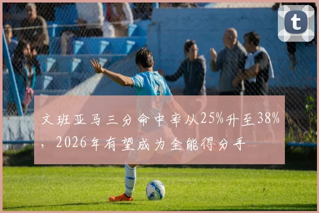 文班亚马三分命中率从25%升至38%,2026年有望成为全能得分手