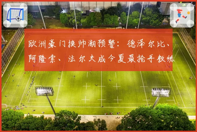 欧洲豪门换帅潮预警：德泽尔比、阿隆索、法尔夫成今夏最抢手教练