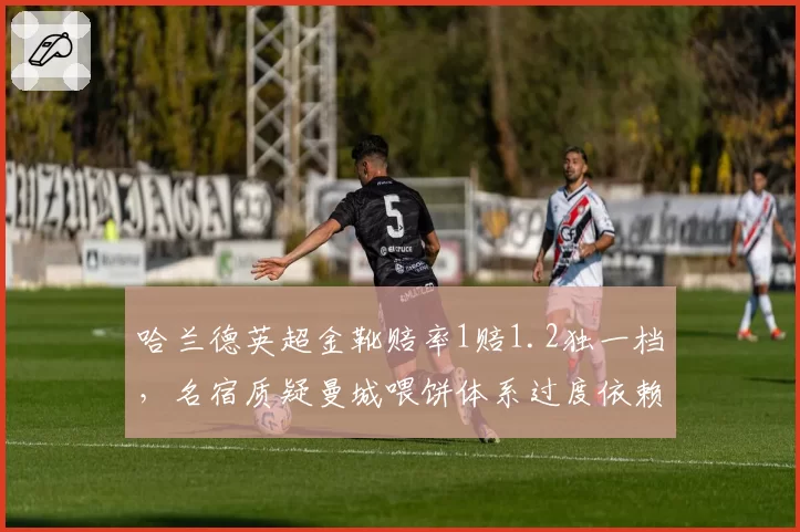 哈兰德英超金靴赔率1赔1.2独一档，名宿质疑曼城喂饼体系过度依赖