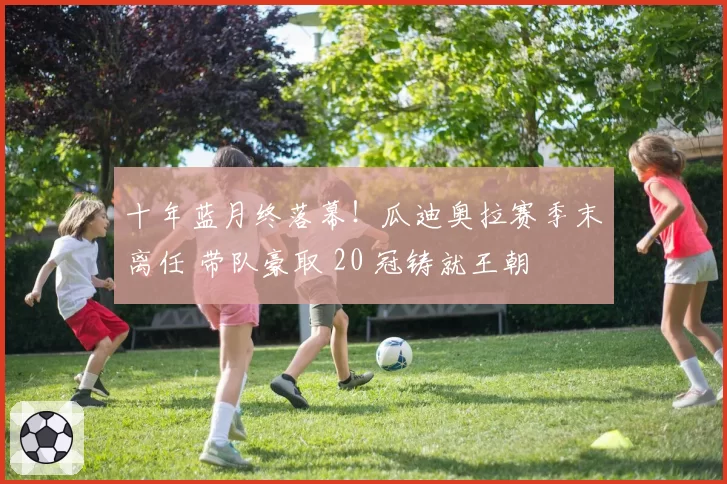 十年蓝月终落幕！瓜迪奥拉赛季末离任 带队豪取 20 冠铸就王朝