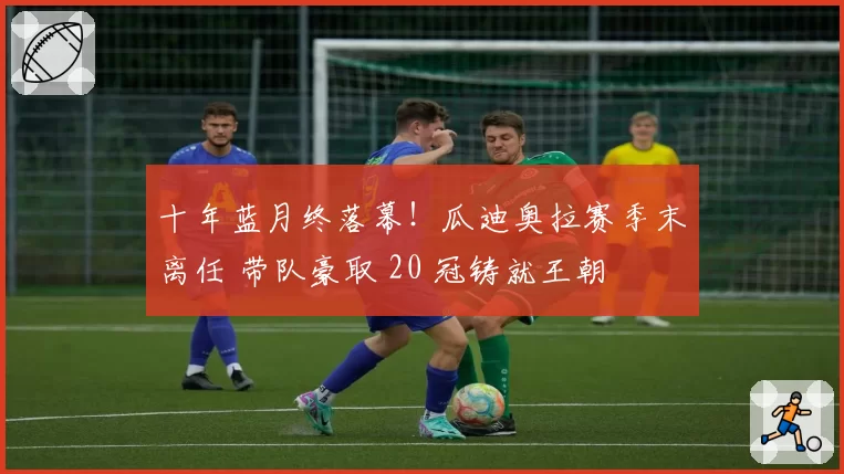 十年蓝月终落幕！瓜迪奥拉赛季末离任 带队豪取 20 冠铸就王朝