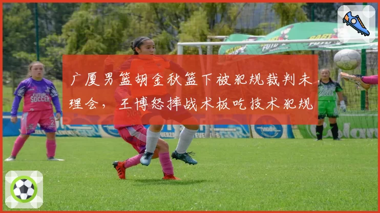广厦男篮胡金秋篮下被犯规裁判未理会，王博怒摔战术板吃技术犯规