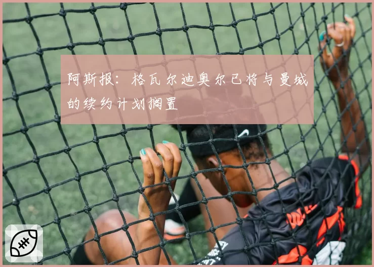 阿斯报：格瓦尔迪奥尔已将与曼城的续约计划搁置