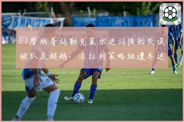 F1摩纳哥站勒克莱尔进站换胎失误被队友超越，法拉利策略组遭车迷死亡威胁