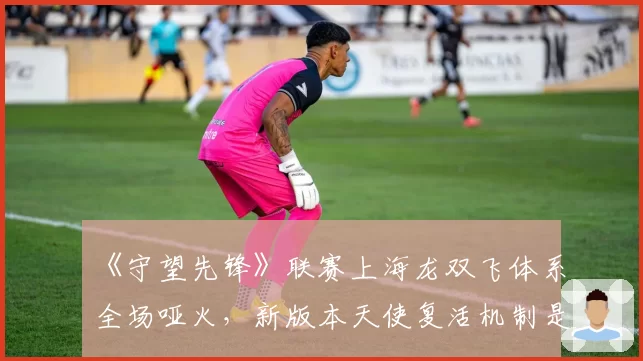 《守望先锋》联赛上海龙双飞体系全场哑火,新版本天使复活机制是否该被削弱?