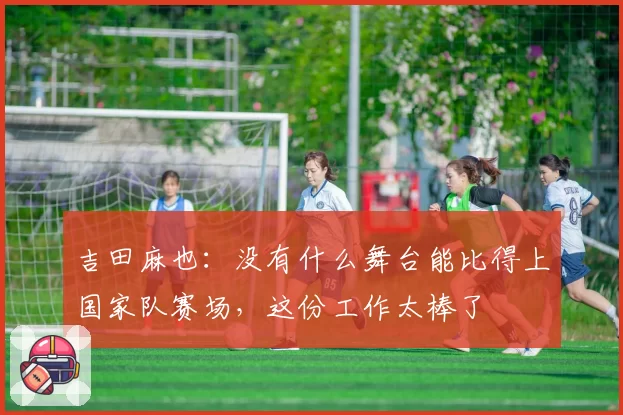 吉田麻也：没有什么舞台能比得上国家队赛场，这份工作太棒了
