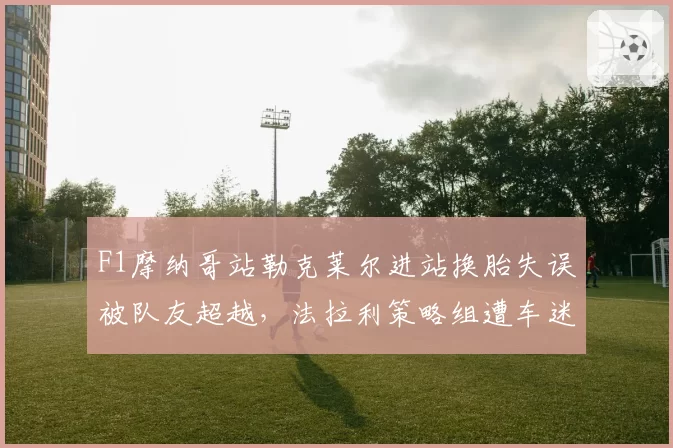 F1摩纳哥站勒克莱尔进站换胎失误被队友超越，法拉利策略组遭车迷死亡威胁