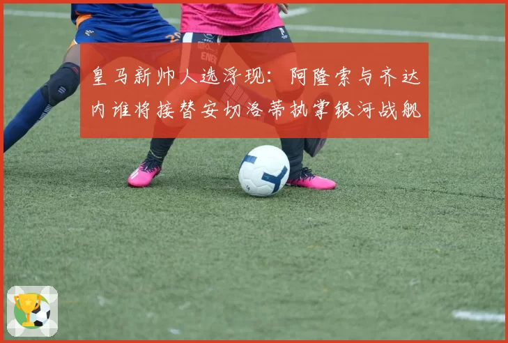 皇马新帅人选浮现：阿隆索与齐达内谁将接替安切洛蒂执掌银河战舰？