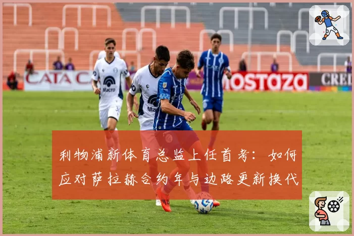 利物浦新体育总监上任首考：如何应对萨拉赫合约年与边路更新换代