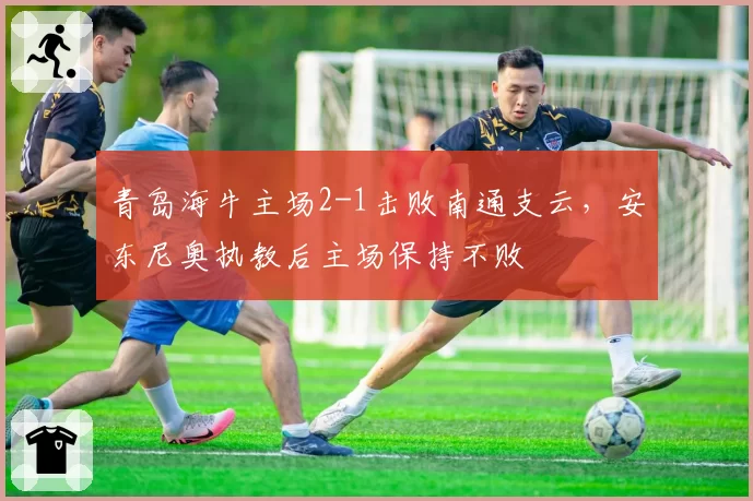 青岛海牛主场2-1击败南通支云，安东尼奥执教后主场保持不败