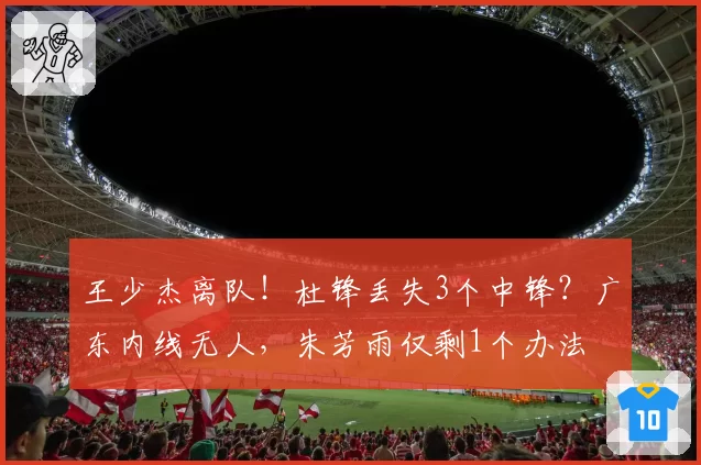 王少杰离队!杜锋丢失3个中锋?广东内线无人,朱芳雨仅剩1个办法