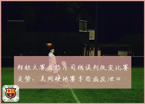 郑钦文赛后怒斥司线误判改变比赛走势,美网硬地赛季恐成发泄口